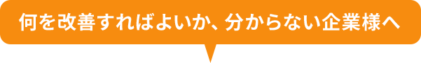 何を改善すればよいか、分からない企業様へ