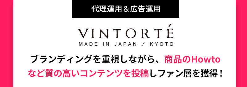 代理運用＆広告運用 VINTORTE MADE IN JAPAN / KYOTO ブランディングを重視しながら、商品のHowtoなど質の高いコンテンツを投稿しファン層を獲得 !