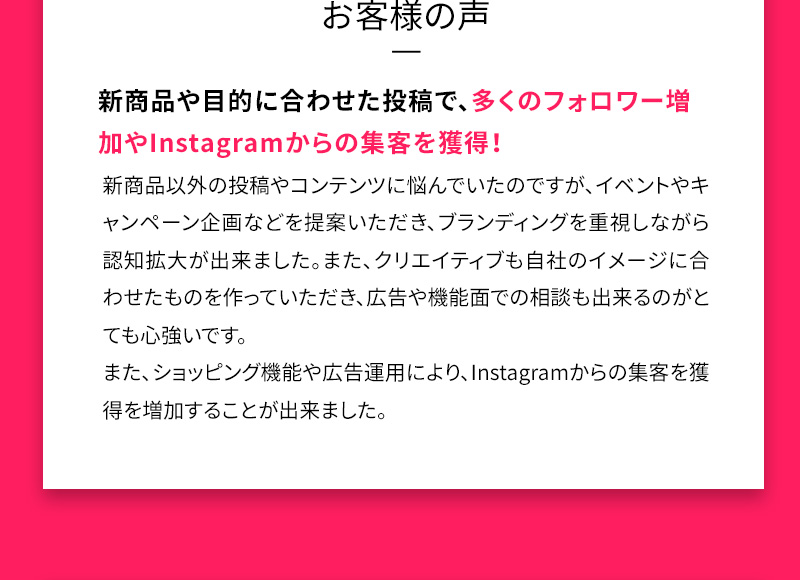 お客様の声 新商品や目的に合わせた投稿で、多くのフォロワー増加やInstagramからの集客を獲得！ 新商品以外の投稿やコンテンツに悩んでいたのですが、イベントやキャンペーン企画などを提案いただき、ブランディングを重視しながら認知拡大が出来ました。また、クリエイティブも自社のイメージに合わせたものを作っていただき、広告や機能面での相談も出来るのがとても心強いです。また、ショッピング機能や広告運用により、Instagramからの集客を獲得を増加することが出来ました。