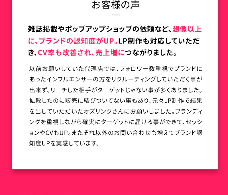 お客様の声 雑誌掲載やポップアップショップの依頼など、想像以上に、ブランドの認知度がUP。LP制作も対応していただき、CV率も改善され、売上増につながりました。以前お願いしていた代理店では、フォロワー数重視でブランドにあったインフルエンサーの方をリクルーティングしていただく事が出来ず、リーチした相手がターゲットじゃない事が多くありました。拡散したのに販売に結びついてない事もあり、元々LP制作で結果を出していただいたオズリンクさんにお願いしました。ブランディングを重視しながら確実にターゲットに届ける事ができて、セッションやCVもUP。またそれ以外のお問い合わせも増えてブランド認知度UPを実感しています。