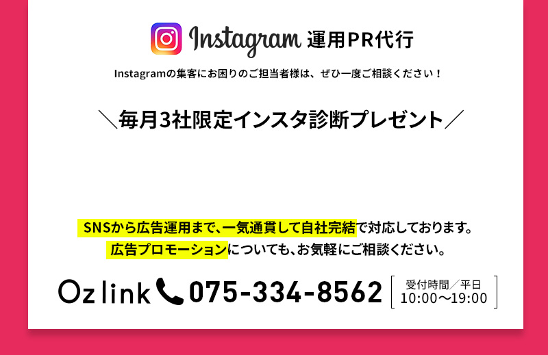 Instagram 運用PR代理代行 Instagramの集客にお困りのご担当者様は、ぜひ一度ご相談ください！ Oz link 075-334-8562 受付時間/平日 10:00～19:00