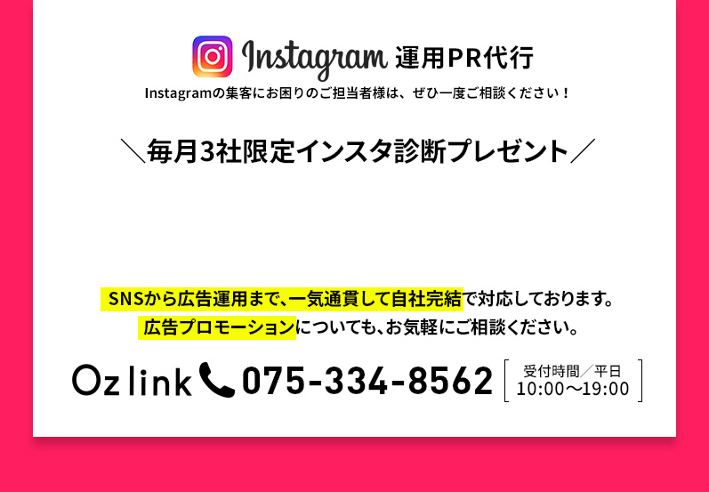 Instagram 運用PR代理代行 Instagramの集客にお困りのご担当者様は、ぜひ一度ご相談ください！ Oz link 075-334-8562 受付時間/平日 10:00～19:00