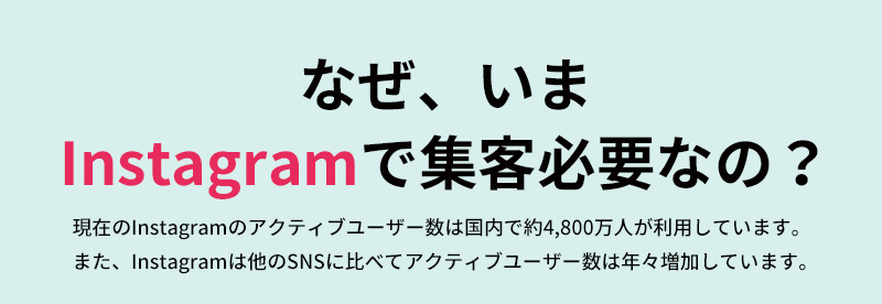 なぜ、いまInstagramで集客必要なの？ 現在のInstagramのアクティブユーザー数は国内で約4,800万人が利用しています。また、Instagramは他のSNSに比べてアクティブユーザー数は年々増加しています。