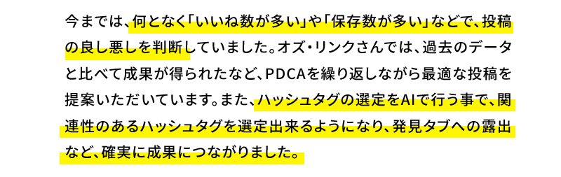 今までは、何となく「いいね数が多い」や「保存数が多い」などで、投稿の良し悪しを判断していました。オズ・リンクさんでは、過去のデータと比べて成果が得られたなど、PDCAを繰り返しながら最適な投稿を提案いただいています。また、ハッシュタグの選定をAIで行う事で、関連性のあるハッシュタグを選定出来るようになり、発見タブへの露出など、確実に成果につながりました。 