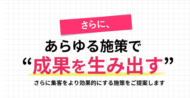 さらに、あらゆる施策で“成果を生み出す” 集客をより効果的にする施策をご提案します