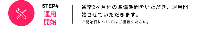 STEP4 運用開始 通常2ヶ月程の準備期間をいただき、運用開始させていただきます。 ※開始日についてはご相談ください。