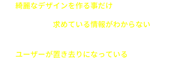 綺麗なデザインを作る事だけにこだわっている ユーザーが求めている情報がわからない 企業側の伝えたいメッセージが強くなりすぎてユーザーが置き去りになっている